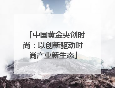 中国黄金央创时尚：以创新驱动时尚产业新生态
