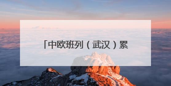 中欧班列（武汉）累计发运510列，提前完成半年发运目标