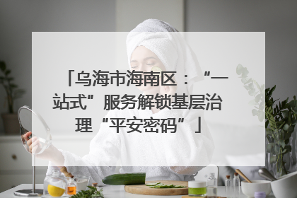 乌海市海南区：“一站式”服务解锁基层治理“平安密码”