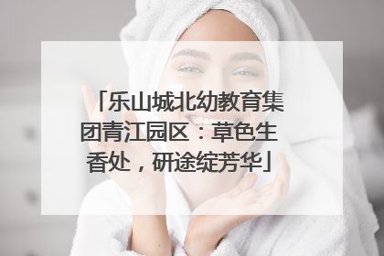 乐山城北幼教育集团青江园区：草色生香处，研途绽芳华