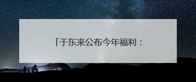 于东来公布今年福利：员工月收入9000元左右，年假40天以上