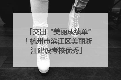 交出“美丽成绩单”！杭州市滨江区美丽浙江建设考核优秀