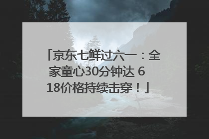 京东七鲜过六一：全家童心30分钟达 618价格持续击穿！