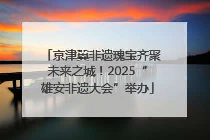 京津冀非遗瑰宝齐聚未来之城！2025“雄安非遗大会”举办