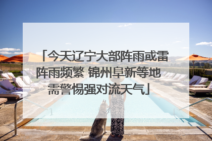 今天辽宁大部阵雨或雷阵雨频繁 锦州阜新等地需警惕强对流天气