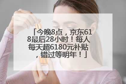 今晚8点，京东618最后28小时！每人每天超6180元补贴，错过等明年！
