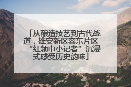 从酿造技艺到古代战道，雄安新区容东片区“红领巾小记者”沉浸式感受历史韵味