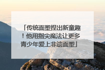 传统面塑捏出新童趣！他用指尖魔法让更多青少年爱上非遗面塑