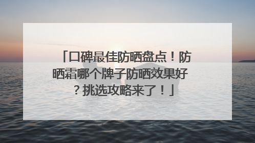 口碑最佳防晒盘点！防晒霜哪个牌子防晒效果好？挑选攻略来了！
