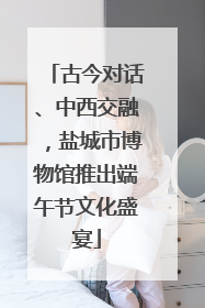 古今对话、中西交融，盐城市博物馆推出端午节文化盛宴