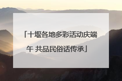 十堰各地多彩活动庆端午 共品民俗话传承