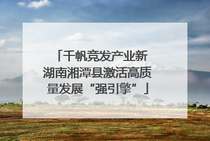 千帆竞发产业新 湖南湘潭县激活高质量发展“强引擎”