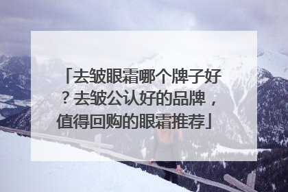 去皱眼霜哪个牌子好？去皱公认好的品牌，值得回购的眼霜推荐
