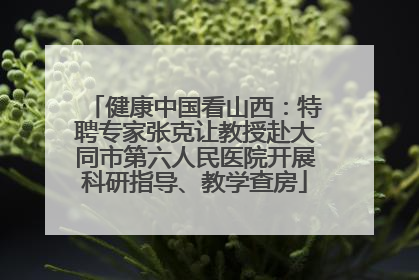 健康中国看山西：特聘专家张克让教授赴大同市第六人民医院开展科研指导、教学查房