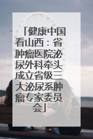 健康中国看山西：省肿瘤医院泌尿外科牵头成立省级三大泌尿系肿瘤专家委员会