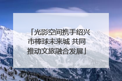 光影空间携手绍兴市棒球未来城 共同推动文旅融合发展