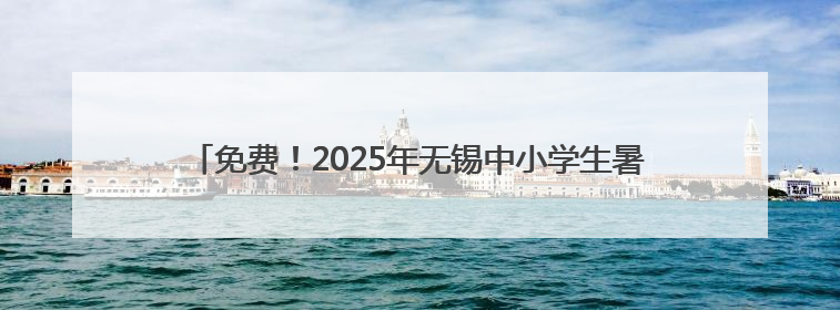 免费！2025年无锡中小学生暑期“七彩公益安心托班”开始报名