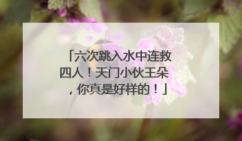 六次跳入水中连救四人！天门小伙王朵，你真是好样的！