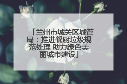 兰州市城关区城管局：推进餐厨垃圾规范处理 助力绿色美丽城市建设