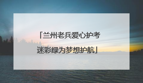 兰州老兵爱心护考 迷彩绿为梦想护航