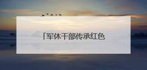 军休干部传承红色基因，“每一段记忆都是无价之宝”