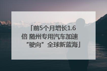 前5个月增长1.6倍 随州专用汽车加速“驶向”全球新蓝海
