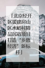北京经开区援建房山区水峪村精品民宿项目打造“乡愁经济”新标杆