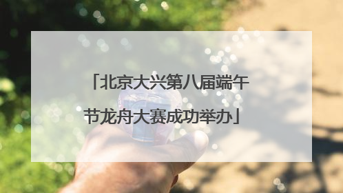 北京大兴第八届端午节龙舟大赛成功举办