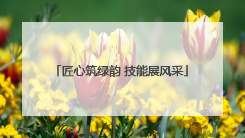 匠心筑绿韵 技能展风采