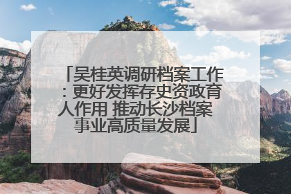 吴桂英调研档案工作：更好发挥存史资政育人作用 推动长沙档案事业高质量发展