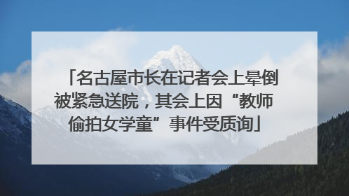 名古屋市长在记者会上晕倒被紧急送院，其会上因“教师偷拍女学童”事件受质询