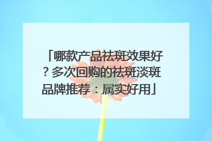 哪款产品祛斑效果好？多次回购的祛斑淡斑品牌推荐：属实好用