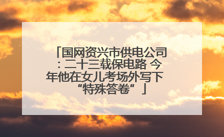国网资兴市供电公司：二十三载保电路 今年他在女儿考场外写下“特殊答卷”