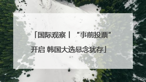 国际观察丨“事前投票”开启 韩国大选悬念犹存