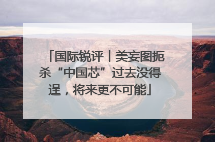 国际锐评丨美妄图扼杀“中国芯”过去没得逞，将来更不可能