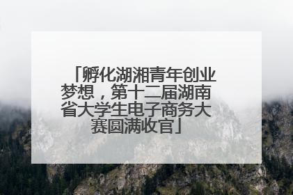 孵化湖湘青年创业梦想，第十二届湖南省大学生电子商务大赛圆满收官