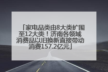 家电品类由8大类扩围至12大类！济南各领域消费品以旧换新直接带动消费157.2亿元