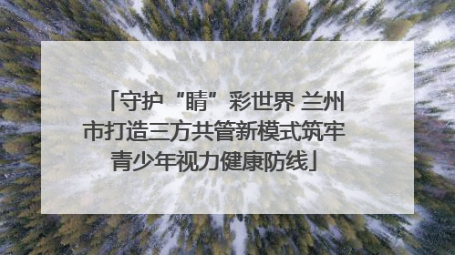 守护“睛”彩世界 兰州市打造三方共管新模式筑牢青少年视力健康防线