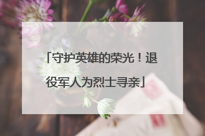 守护英雄的荣光！退役军人为烈士寻亲