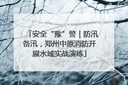 安全“豫”警｜防汛备汛，郑州中原消防开展水域实战演练