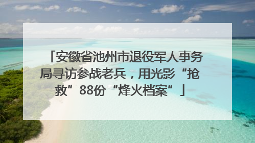 安徽省池州市退役军人事务局寻访参战老兵，用光影“抢救”88份“烽火档案”
