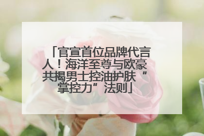 官宣首位品牌代言人！海洋至尊与欧豪共揭男士控油护肤“掌控力”法则