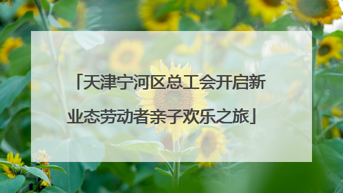 天津宁河区总工会开启新业态劳动者亲子欢乐之旅