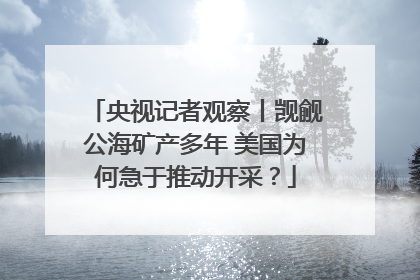 央视记者观察丨觊觎公海矿产多年 美国为何急于推动开采？
