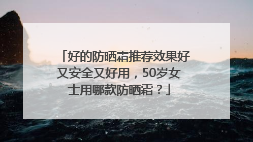 好的防晒霜推荐效果好又安全又好用，50岁女士用哪款防晒霜？