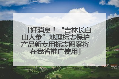 好消息！“吉林长白山人参”地理标志保护产品新专用标志图案将在我省推广使用