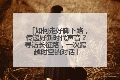 如何走好脚下路，传递好新时代声音？寻访长征路，一次跨越时空的对话