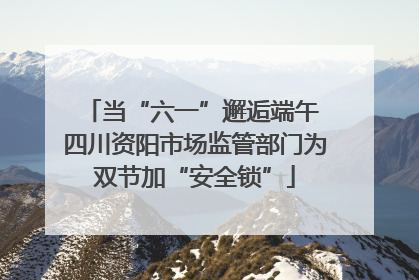 当“六一”邂逅端午 四川资阳市场监管部门为双节加“安全锁”