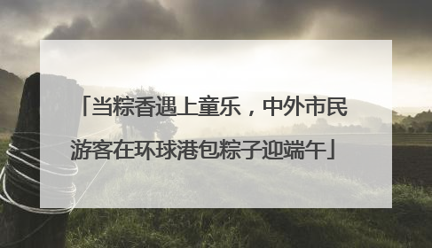 当粽香遇上童乐，中外市民游客在环球港包粽子迎端午