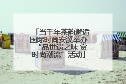 当千年茶韵邂逅国际时尚安溪举办“品世遗之味 赏时尚潮流”活动